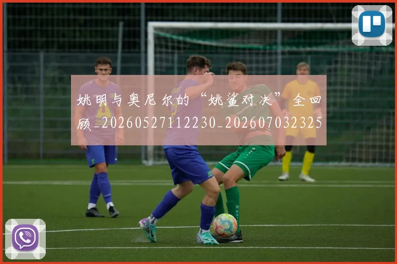 姚明与奥尼尔的“姚鲨对决”全回顾_20260527112230_20260703232513_20260720191318