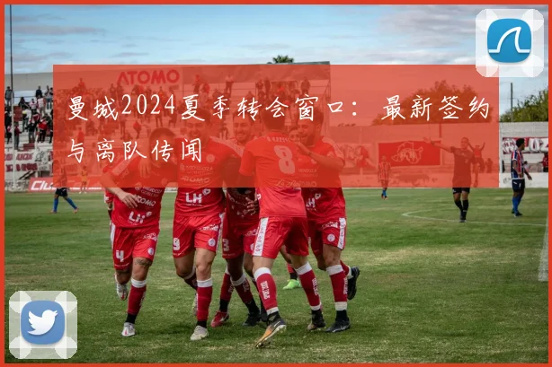 曼城2024夏季转会窗口:最新签约与离队传闻