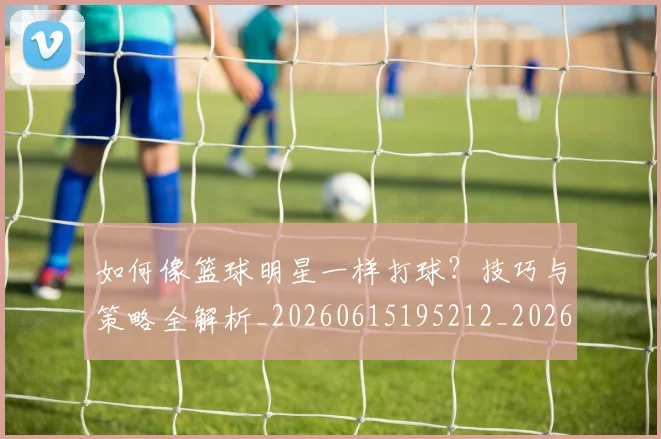 如何像篮球明星一样打球？技巧与策略全解析_20260615195212_20260703230341_20260722145956