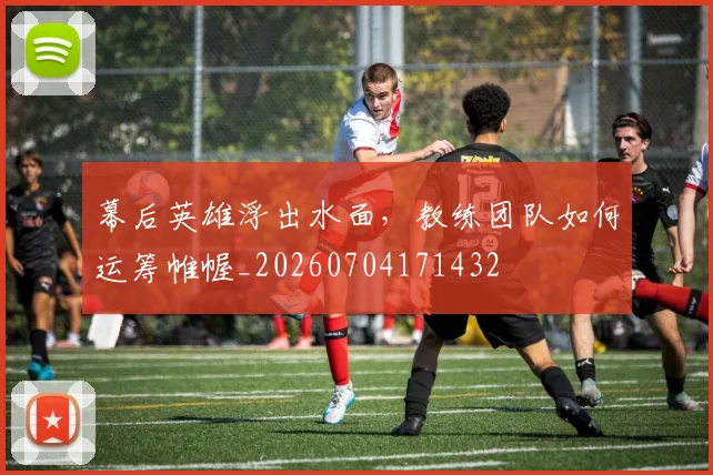 幕后英雄浮出水面，教练团队如何运筹帷幄_20260704171432