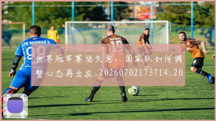 世界冠军赛场失意,国家队如何调整心态再出发_20260702173714_20260715190314