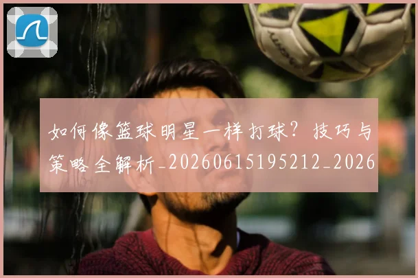 如何像篮球明星一样打球?技巧与策略全解析_20260615195212_20260703230341_20260722145956