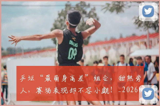 乒坛“最萌身高差”组合，甜煞旁人，赛场表现却不容小觑！_20260707143327_20260716191750