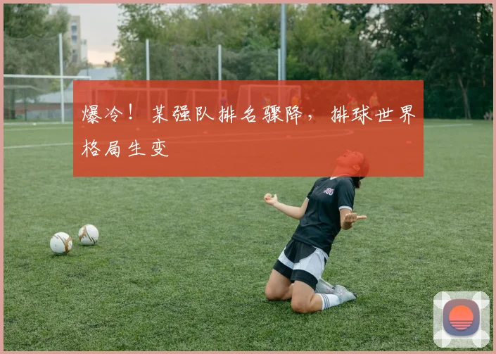 爆冷!某强队排名骤降,排球世界格局生变