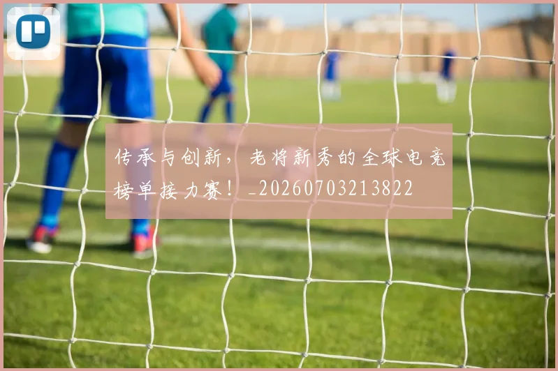 传承与创新，老将新秀的全球电竞榜单接力赛！_20260703213822
