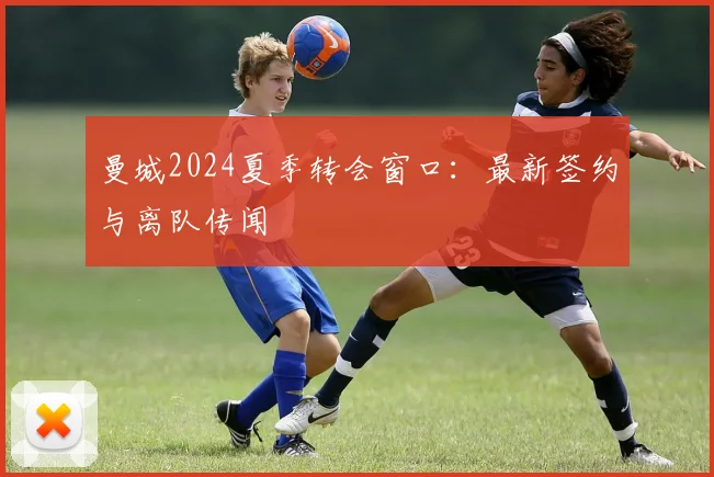 曼城2024夏季转会窗口:最新签约与离队传闻
