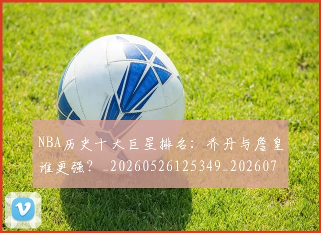 NBA历史十大巨星排名：乔丹与詹皇谁更强？_20260526125349_20260701215433