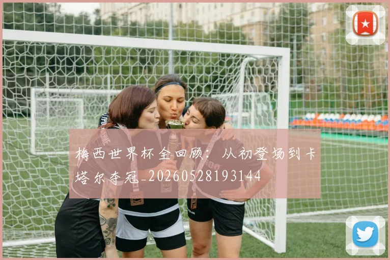 梅西世界杯全回顾:从初登场到卡塔尔夺冠_20260528193144