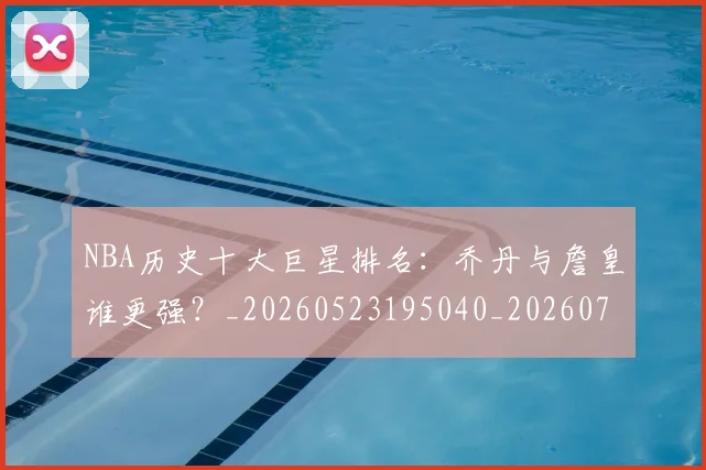 NBA历史十大巨星排名：乔丹与詹皇谁更强？_20260523195040_20260714205726