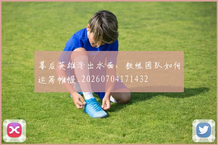 幕后英雄浮出水面,教练团队如何运筹帷幄_20260704171432