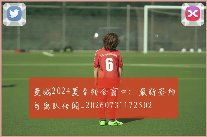 曼城2024夏季转会窗口:最新签约与离队传闻_20260731172502