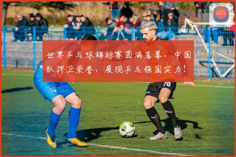 世界乒乓球锦标赛圆满落幕,中国队捍卫荣誉,展现乒乓强国实力!