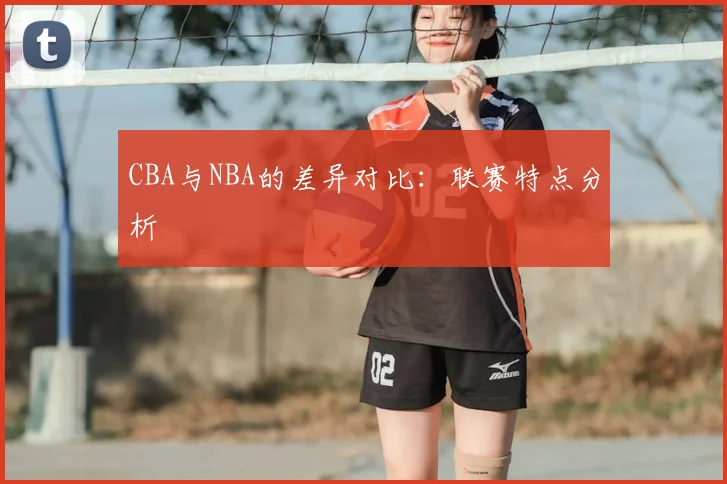 CBA与NBA的差异对比：联赛特点分析