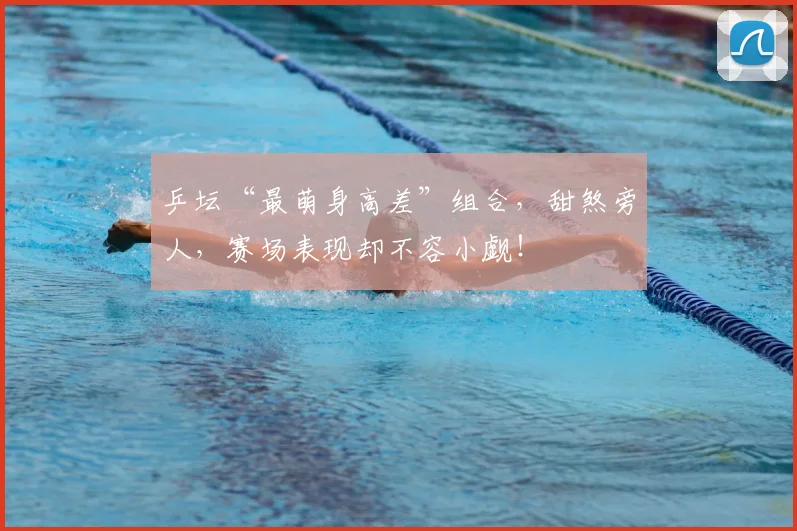 乒坛“最萌身高差”组合，甜煞旁人，赛场表现却不容小觑！
