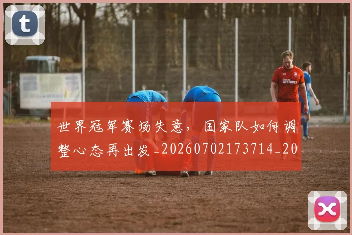 世界冠军赛场失意,国家队如何调整心态再出发_20260702173714_20260715190314