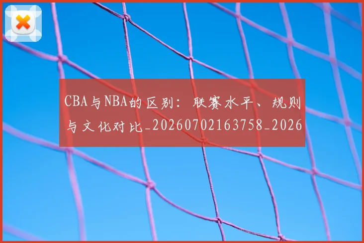 CBA与NBA的区别：联赛水平、规则与文化对比_20260702163758_20260712043207